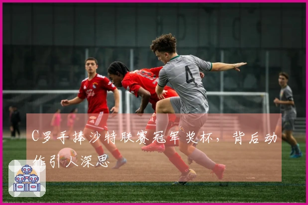 C罗手捧沙特联赛冠军奖杯，背后动作引人深思