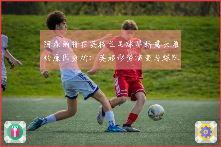 阿森纳将在英格兰足球界崭露头角的原因分析：英超形势演变与球队构成等
