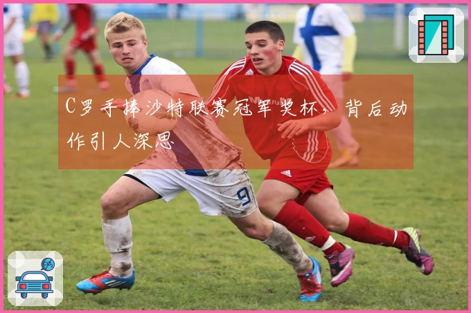 C罗手捧沙特联赛冠军奖杯，背后动作引人深思
